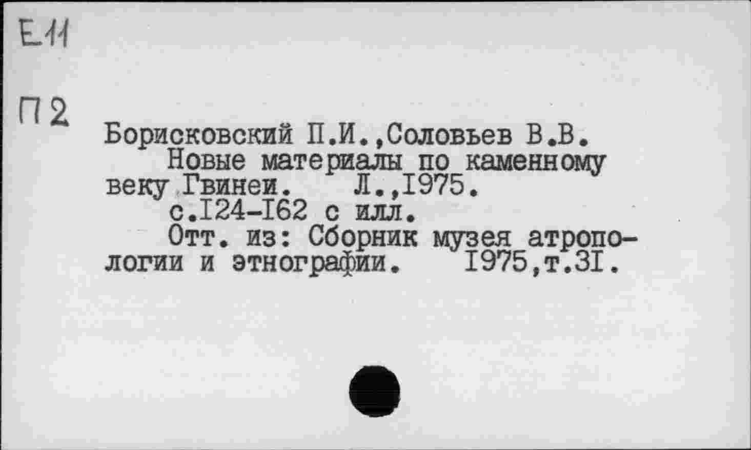 ﻿ЕЯ
Борисковский П.И.»Соловьев В.В.
Новые материалы по каменному веку Гвинеи. Л.,1975.
с.124-162 с илл.
Отт. из: Сборник музея атропо-логии и этнографии. 1975,т.31.